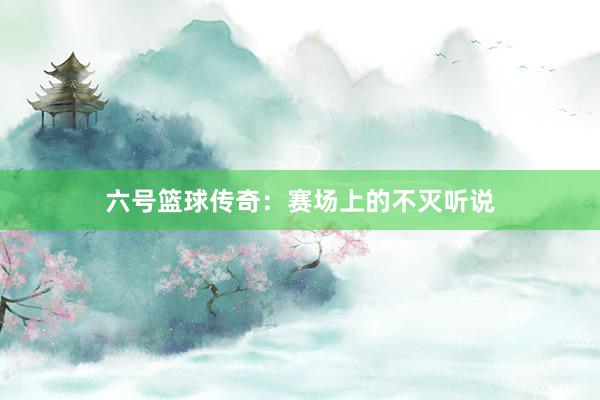 六号篮球传奇：赛场上的不灭听说